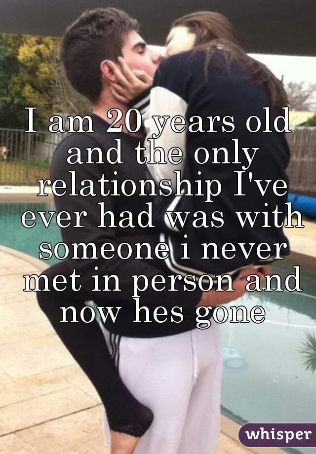 I am 20 years old and the only relationship I've ever had was with someone i never met in person and now hes gone
