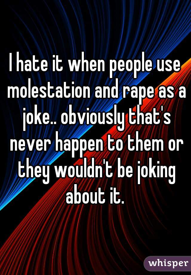 I hate it when people use molestation and rape as a joke.. obviously that's never happen to them or they wouldn't be joking about it. 