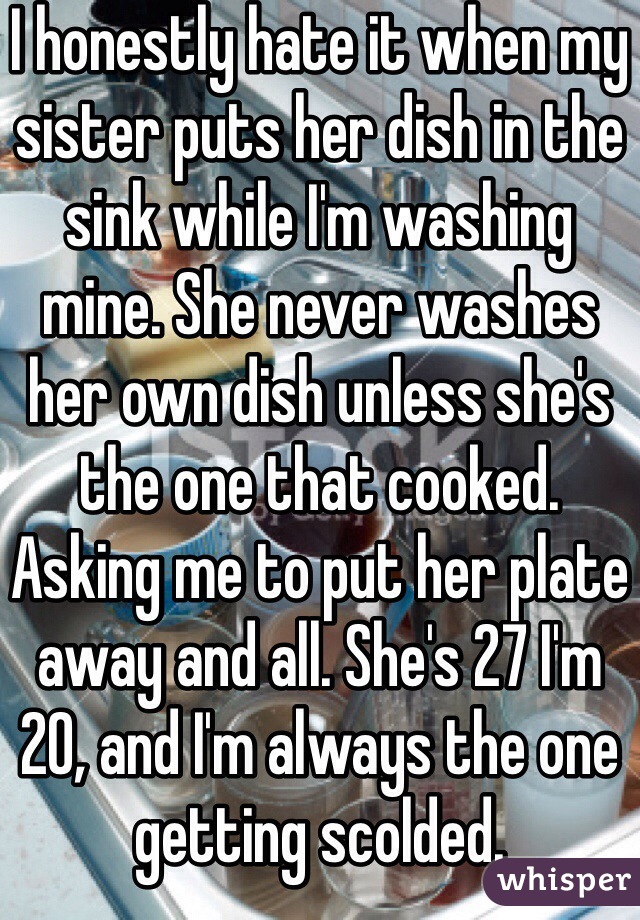 I honestly hate it when my sister puts her dish in the sink while I'm washing mine. She never washes her own dish unless she's the one that cooked. Asking me to put her plate away and all. She's 27 I'm 20, and I'm always the one getting scolded.