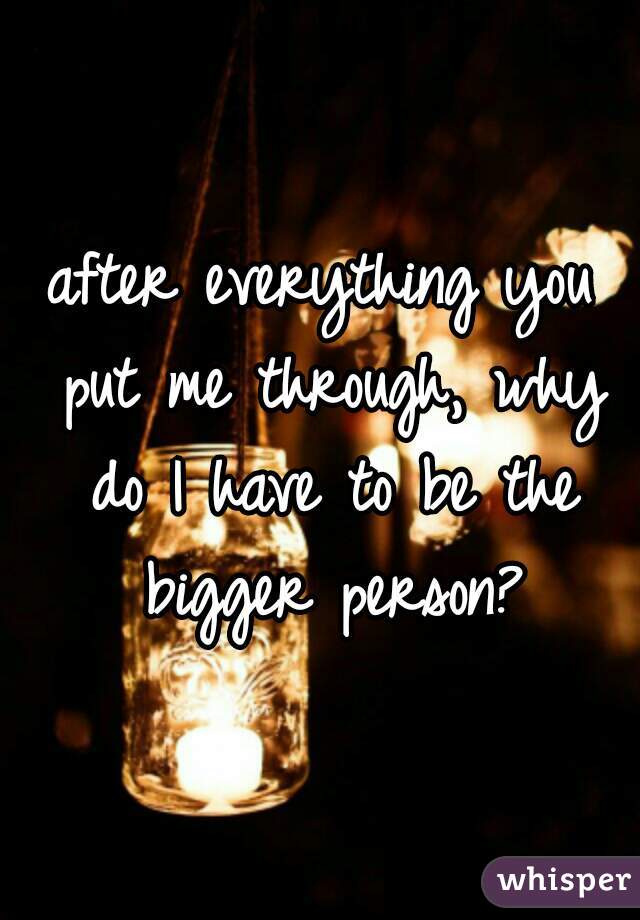 after everything you put me through, why do I have to be the bigger person?
