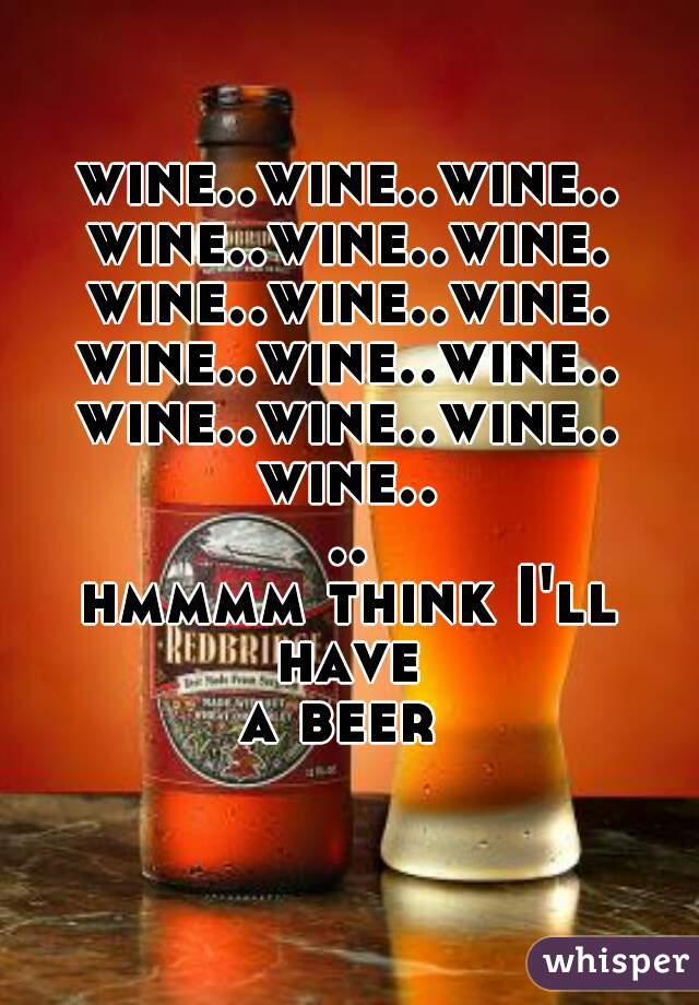 wine..wine..wine..
wine..wine..wine.
wine..wine..wine.
wine..wine..wine..

wine..wine..wine..
wine....
hmmmm think I'll have 
           a beer              