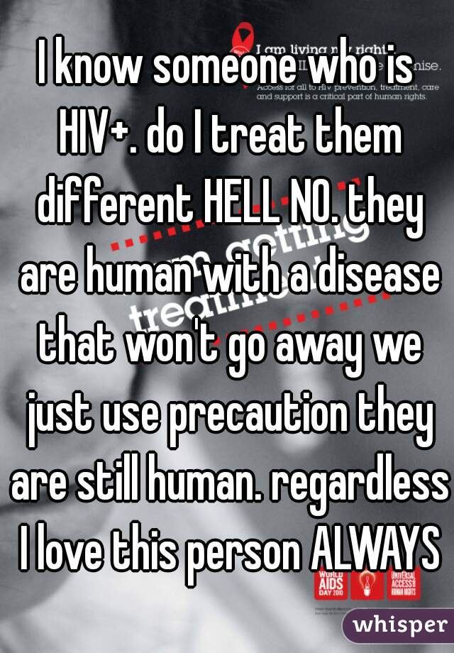 I know someone who is HIV+. do I treat them different HELL NO. they are human with a disease that won't go away we just use precaution they are still human. regardless I love this person ALWAYS.