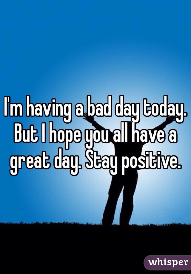 I'm having a bad day today. But I hope you all have a great day. Stay positive.