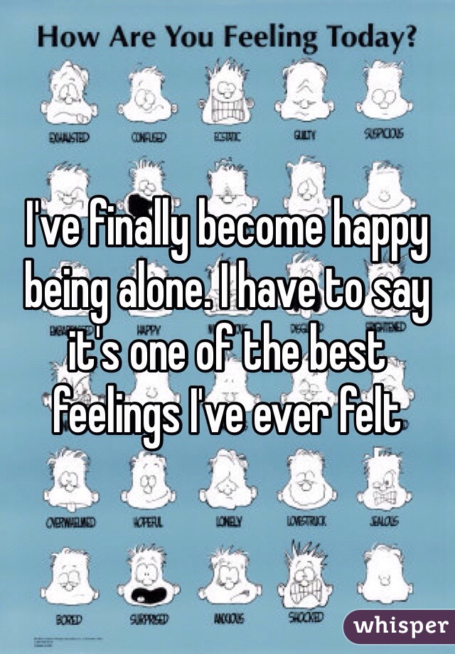 I've finally become happy being alone. I have to say it's one of the best feelings I've ever felt