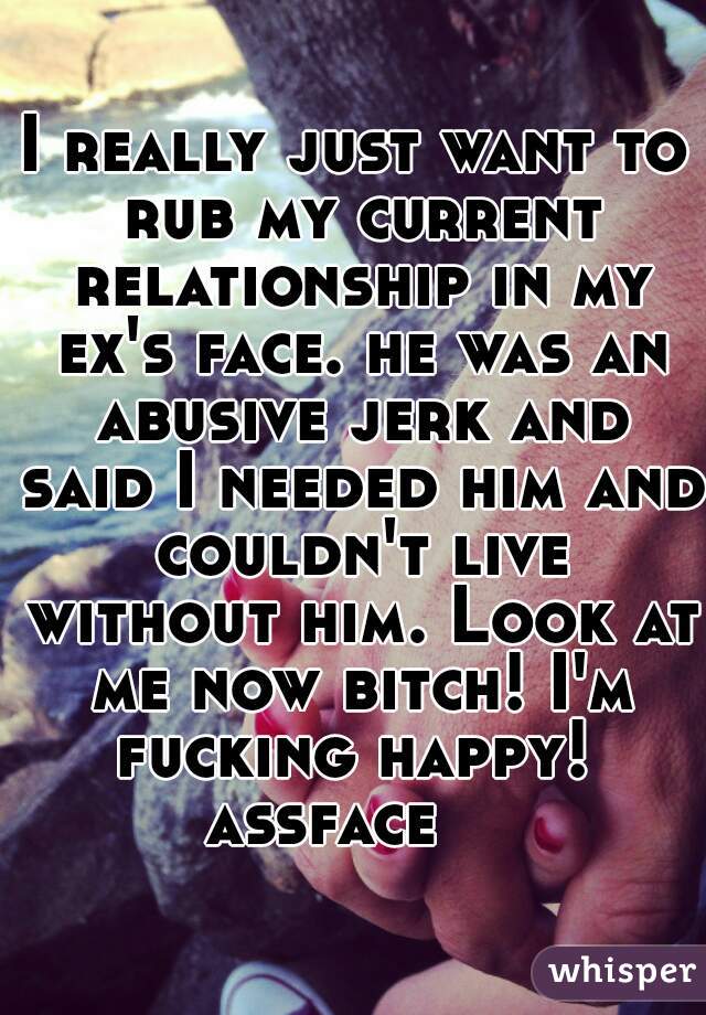 I really just want to rub my current relationship in my ex's face. he was an abusive jerk and said I needed him and couldn't live without him. Look at me now bitch! I'm fucking happy! 
assface   