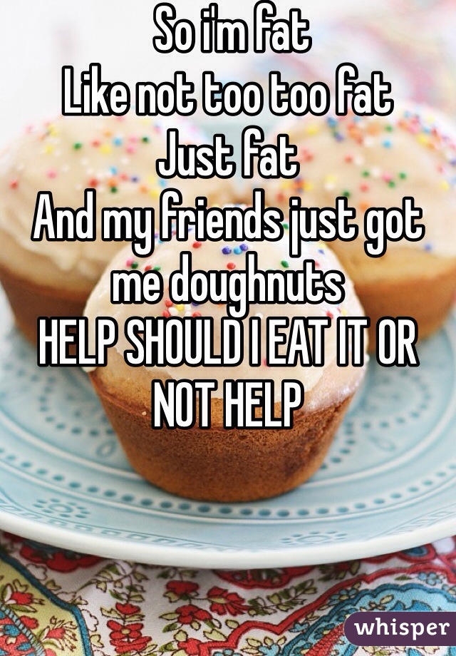  So i'm fat
Like not too too fat
Just fat
And my friends just got me doughnuts 
HELP SHOULD I EAT IT OR NOT HELP 