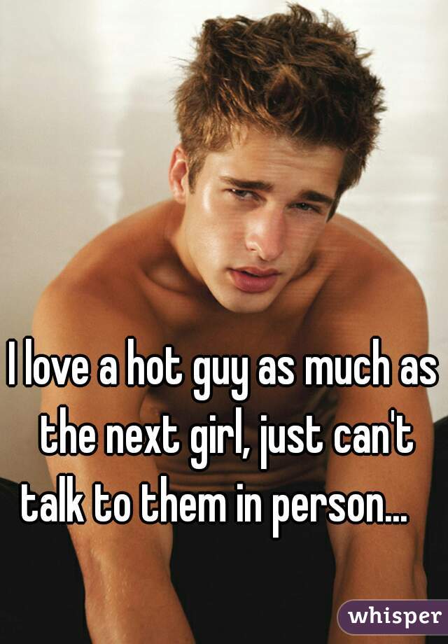 I love a hot guy as much as the next girl, just can't talk to them in person...   