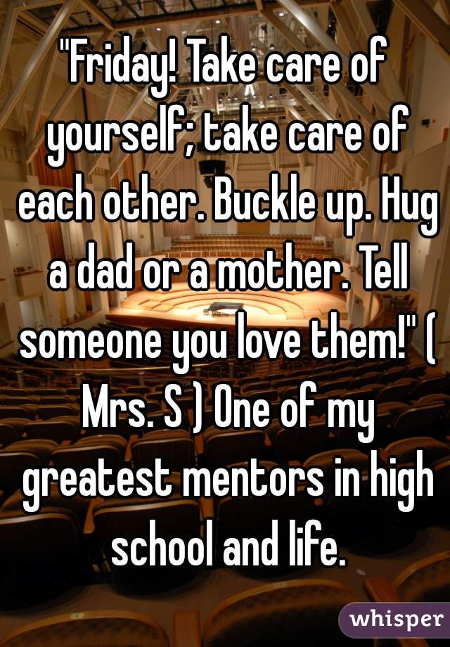 "Friday! Take care of yourself; take care of each other. Buckle up. Hug a dad or a mother. Tell someone you love them!" ( Mrs. S ) One of my greatest mentors in high school and life.