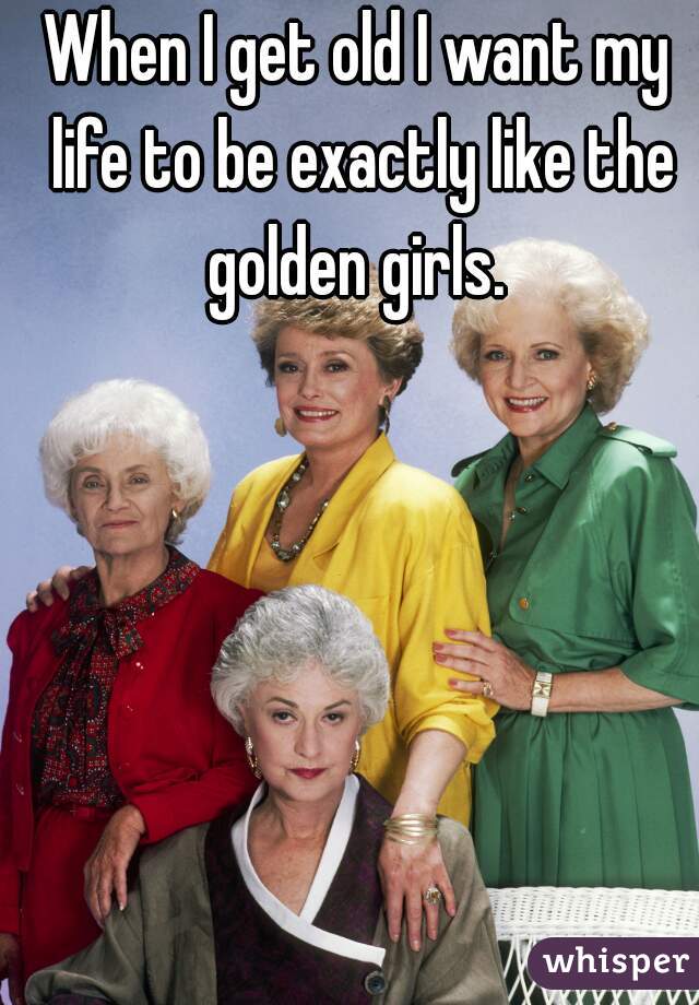 When I get old I want my life to be exactly like the golden girls. 