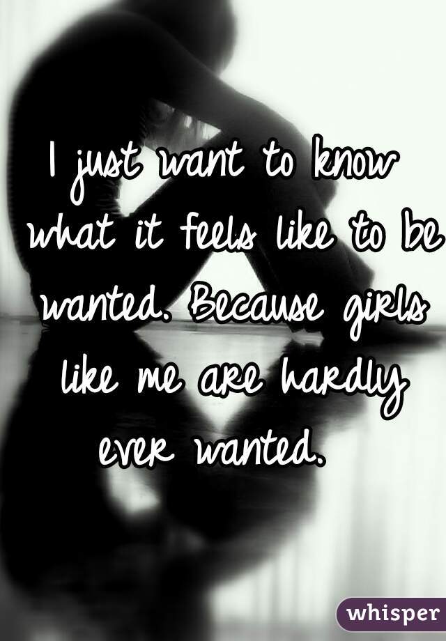 I just want to know what it feels like to be wanted. Because girls like me are hardly ever wanted.  
