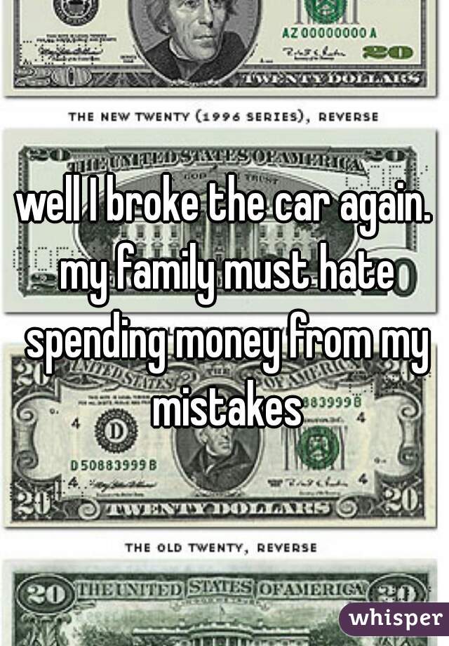 well I broke the car again. my family must hate spending money from my mistakes