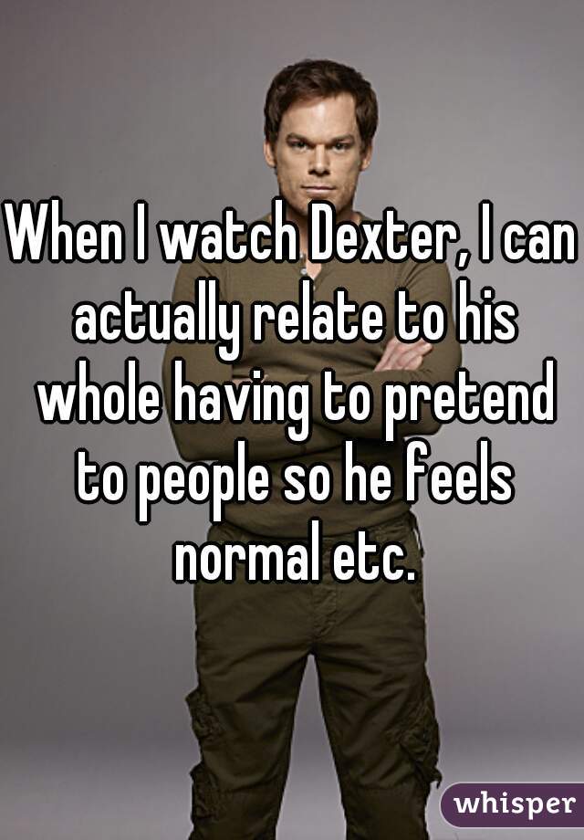 When I watch Dexter, I can actually relate to his whole having to pretend to people so he feels normal etc.