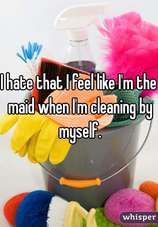 I hate that I feel like I'm the maid when I'm cleaning by myself.