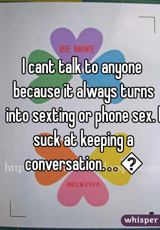 I cant talk to anyone because it always turns into sexting or phone sex. I suck at keeping a conversation. . . 😕