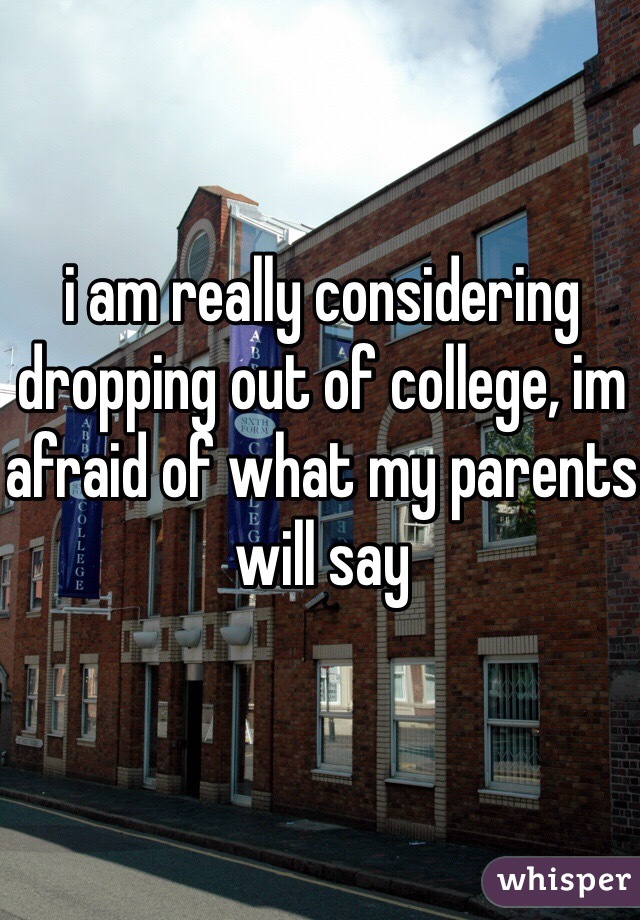 i am really considering dropping out of college, im afraid of what my parents will say