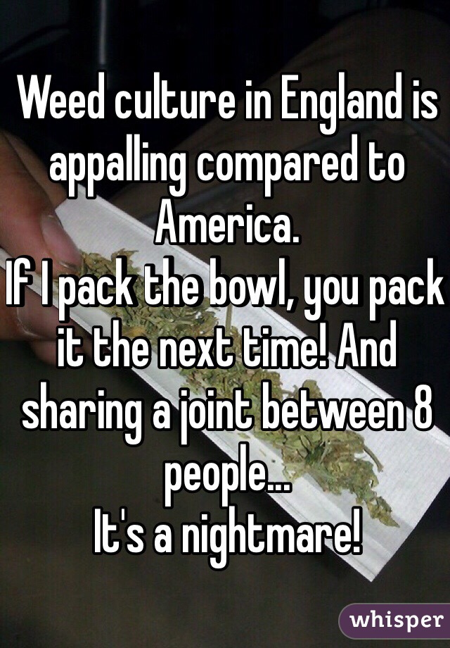 Weed culture in England is appalling compared to America.
If I pack the bowl, you pack it the next time! And sharing a joint between 8 people...
It's a nightmare! 