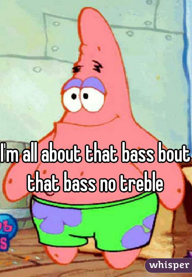I'm all about that bass bout  that bass no treble  