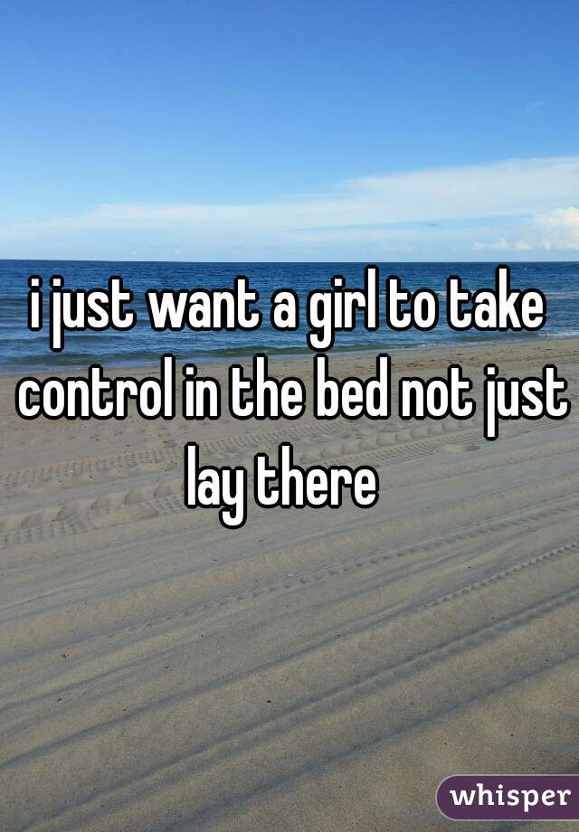 i just want a girl to take control in the bed not just lay there  