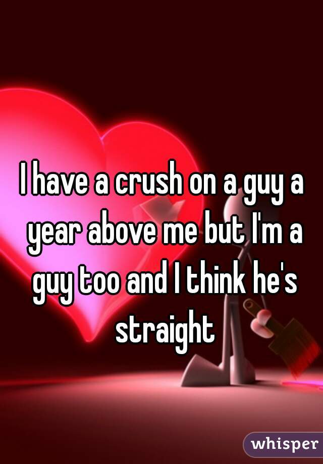 I have a crush on a guy a year above me but I'm a guy too and I think he's straight