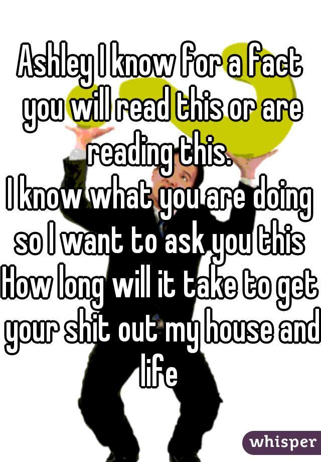 Ashley I know for a fact you will read this or are reading this. 
I know what you are doing so I want to ask you this 
How long will it take to get your shit out my house and life 
