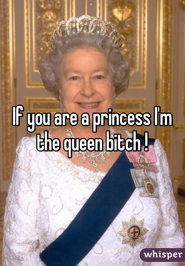 If you are a princess I'm the queen bitch ! 