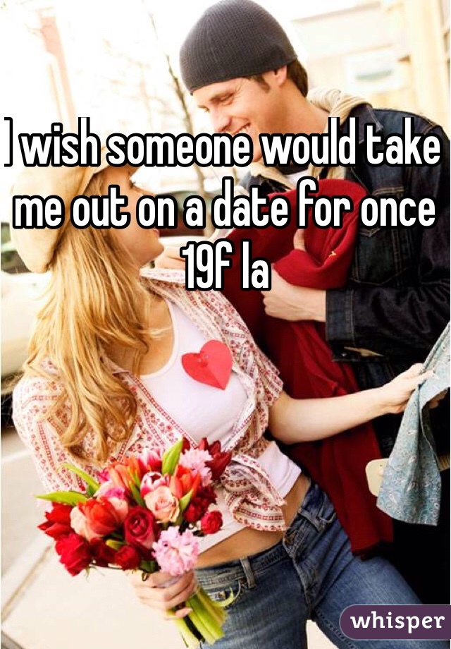 I wish someone would take me out on a date for once 19f la
