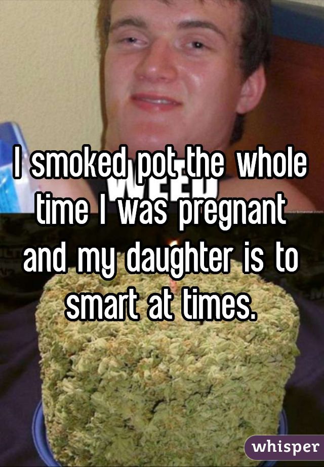 I smoked pot the whole time I was pregnant and my daughter is to smart at times.