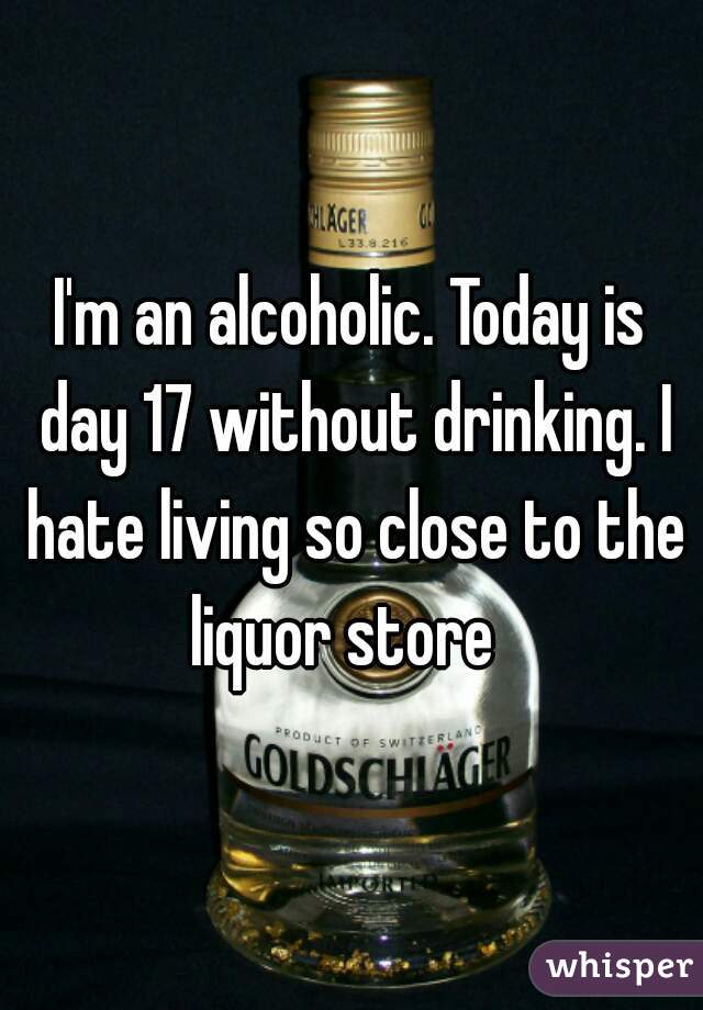 I'm an alcoholic. Today is day 17 without drinking. I hate living so close to the liquor store  