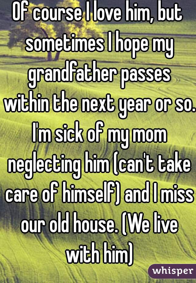 Of course I love him, but sometimes I hope my grandfather passes within the next year or so. I'm sick of my mom neglecting him (can't take care of himself) and I miss our old house. (We live with him)