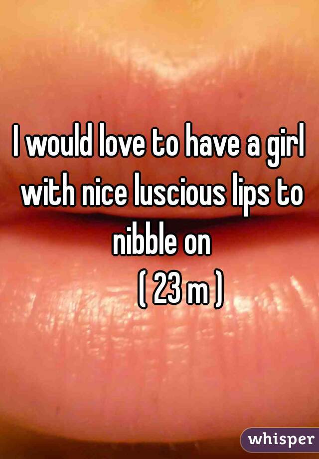 I would love to have a girl with nice luscious lips to nibble on
       ( 23 m )