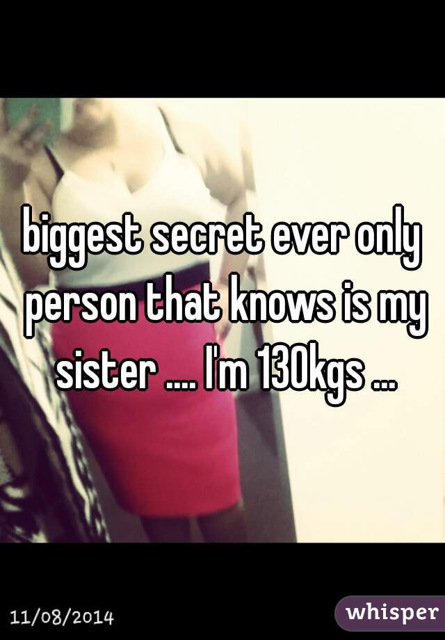 biggest secret ever only person that knows is my sister .... I'm 130kgs ...