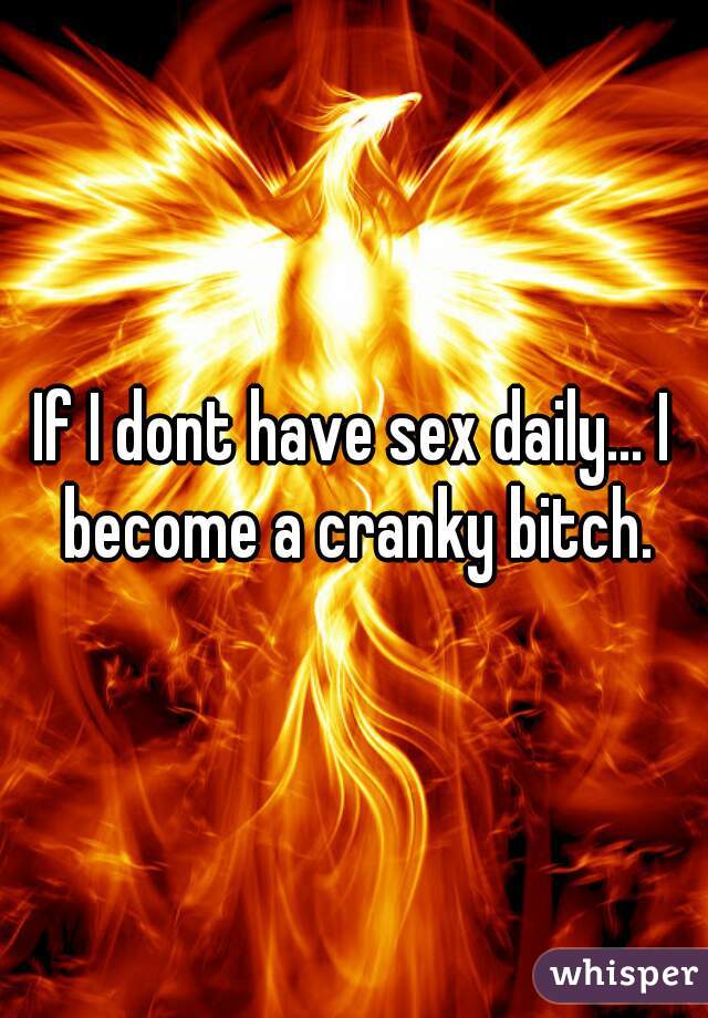 If I dont have sex daily... I become a cranky bitch.