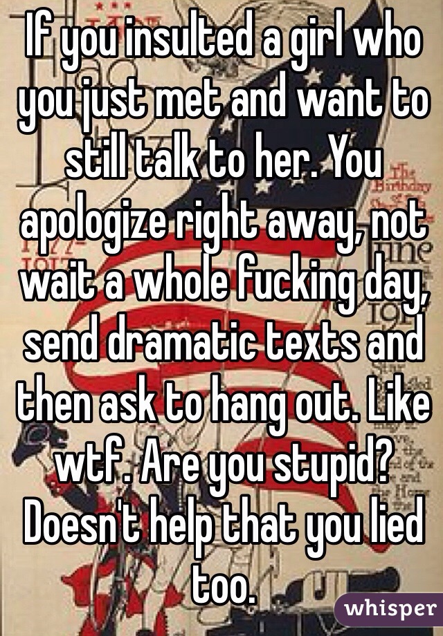 If you insulted a girl who you just met and want to still talk to her. You apologize right away, not wait a whole fucking day, send dramatic texts and then ask to hang out. Like wtf. Are you stupid? Doesn't help that you lied too. 