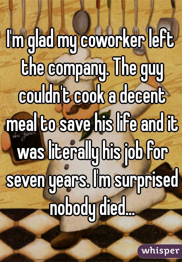 I'm glad my coworker left the company. The guy couldn't cook a decent meal to save his life and it was literally his job for seven years. I'm surprised nobody died...