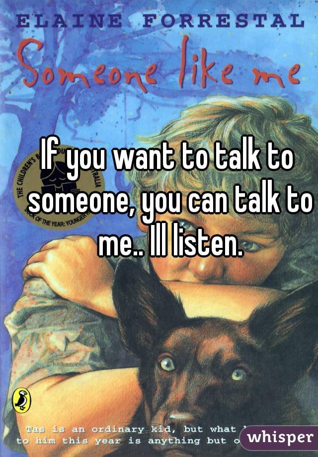 If you want to talk to someone, you can talk to me.. Ill listen.