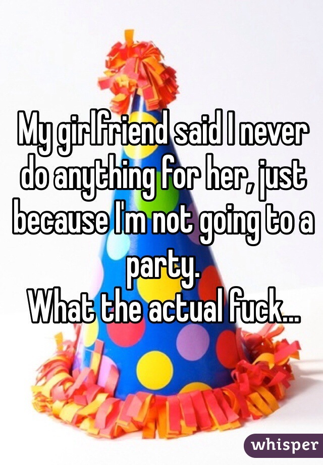 My girlfriend said I never do anything for her, just because I'm not going to a party.
What the actual fuck...