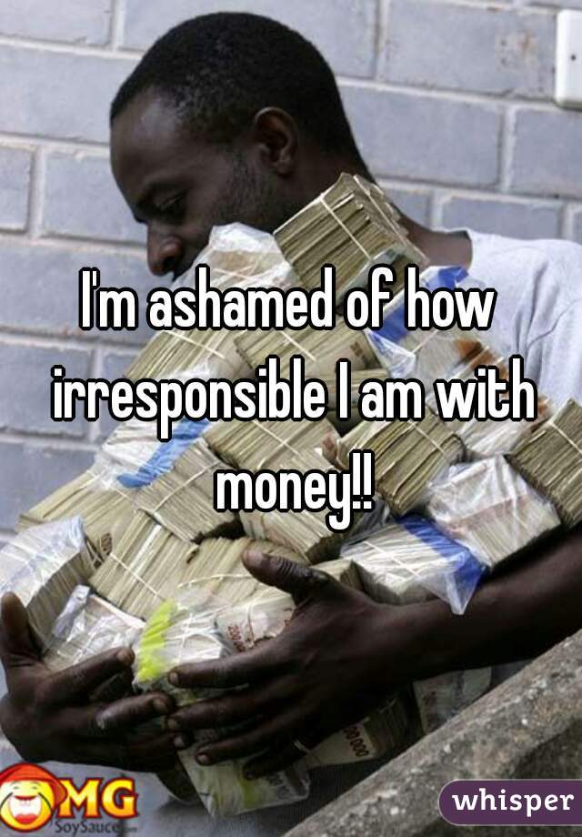 I'm ashamed of how irresponsible I am with money!!