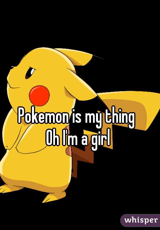 Pokemon is my thing 
Oh I'm a girl