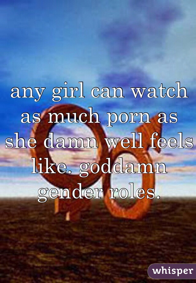 any girl can watch as much porn as she damn well feels like. goddamn gender roles. 