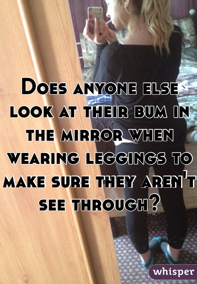Does anyone else look at their bum in the mirror when wearing leggings to make sure they aren't see through? 