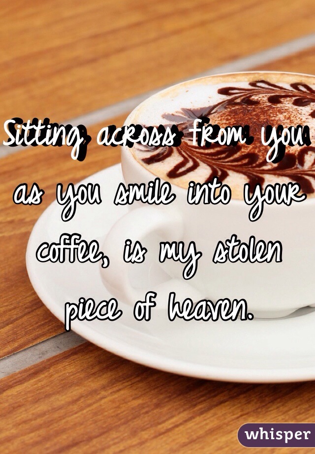 Sitting across from you as you smile into your coffee, is my stolen piece of heaven. 