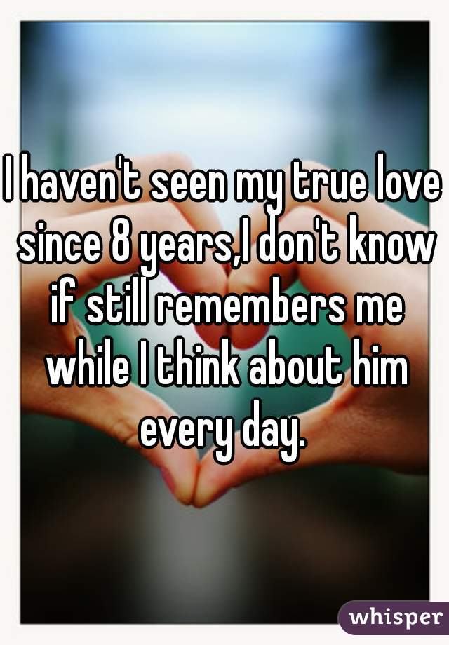 I haven't seen my true love since 8 years,I don't know if still remembers me while I think about him every day. 