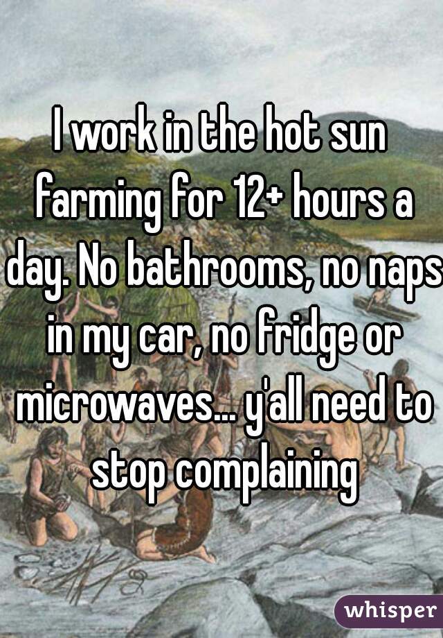I work in the hot sun farming for 12+ hours a day. No bathrooms, no naps in my car, no fridge or microwaves... y'all need to stop complaining
