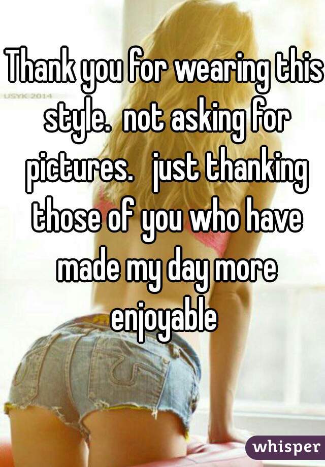 Thank you for wearing this style.  not asking for pictures.   just thanking those of you who have made my day more enjoyable 