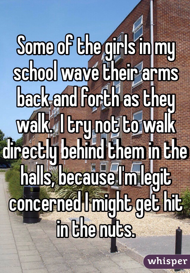 Some of the girls in my school wave their arms back and forth as they walk.  I try not to walk directly behind them in the halls, because I'm legit concerned I might get hit in the nuts.