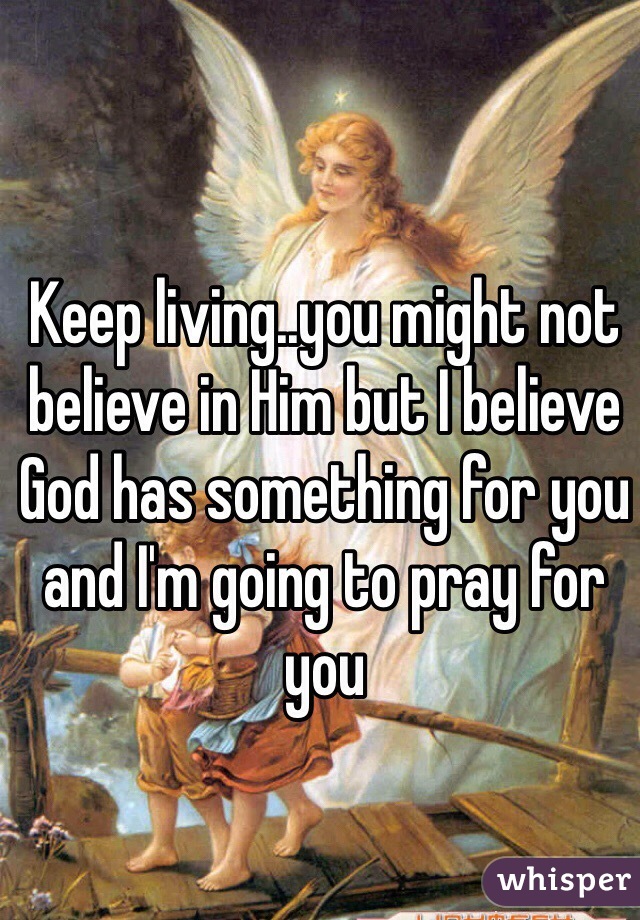 Keep living..you might not believe in Him but I believe God has something for you and I'm going to pray for you