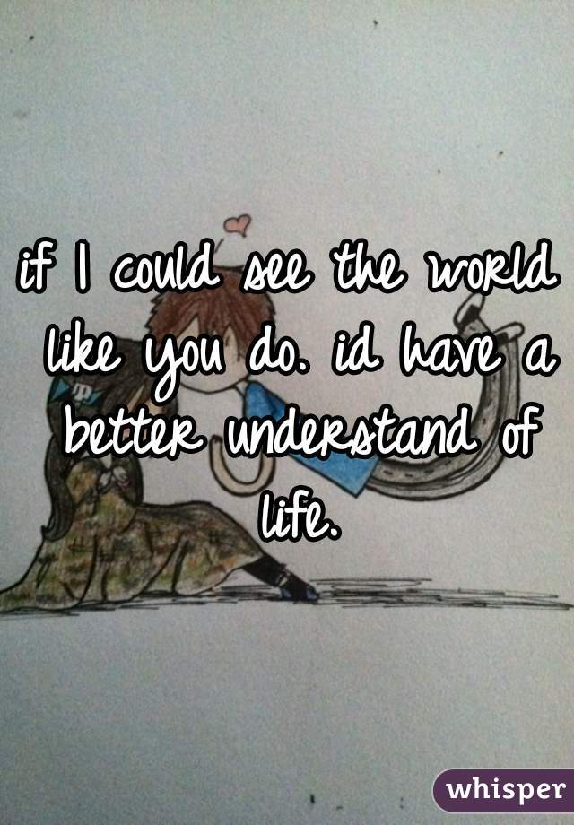 if I could see the world like you do. id have a better understand of life.