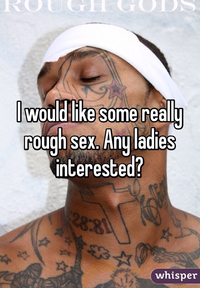 I would like some really rough sex. Any ladies interested?