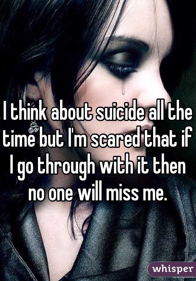 I think about suicide all the time but I'm scared that if I go through with it then no one will miss me. 