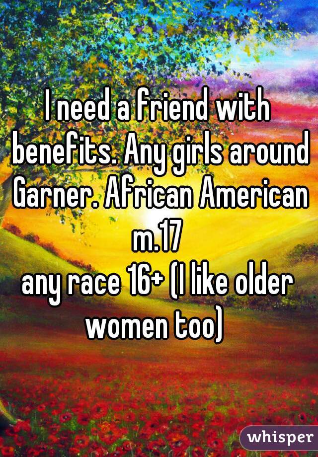 I need a friend with benefits. Any girls around Garner. African American m.17 
any race 16+ (I like older women too)  
